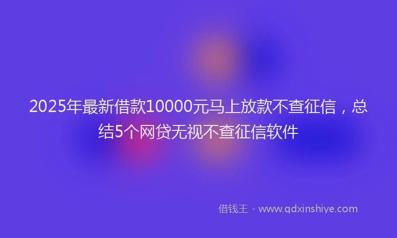 2025年最新借款10000元马上放款不查征信，总结5个网贷无视不查征信软件