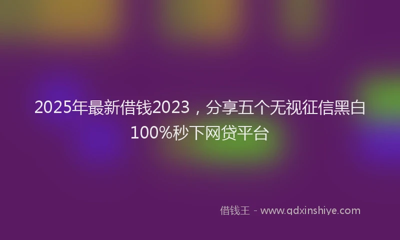 2025年最新借钱2023，分享五个无视征信黑白100%秒下网贷平台