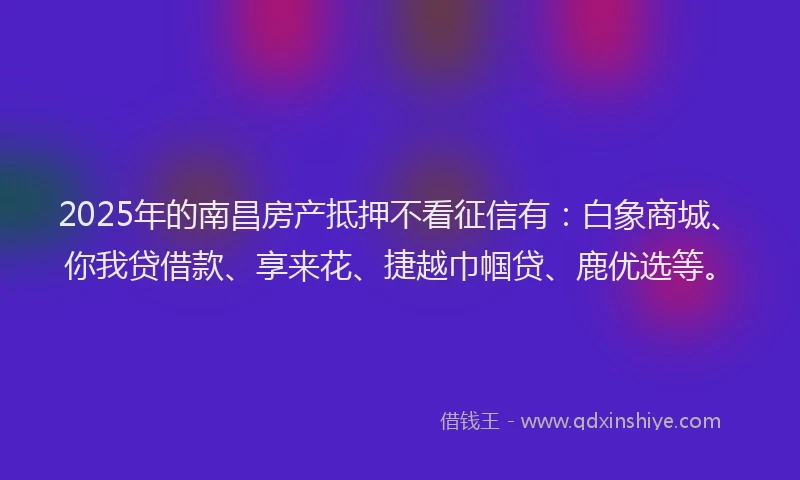 2025年的南昌房产抵押不看征信有：白象商城、你我贷借款、享来花、捷越巾帼贷、鹿优选等。