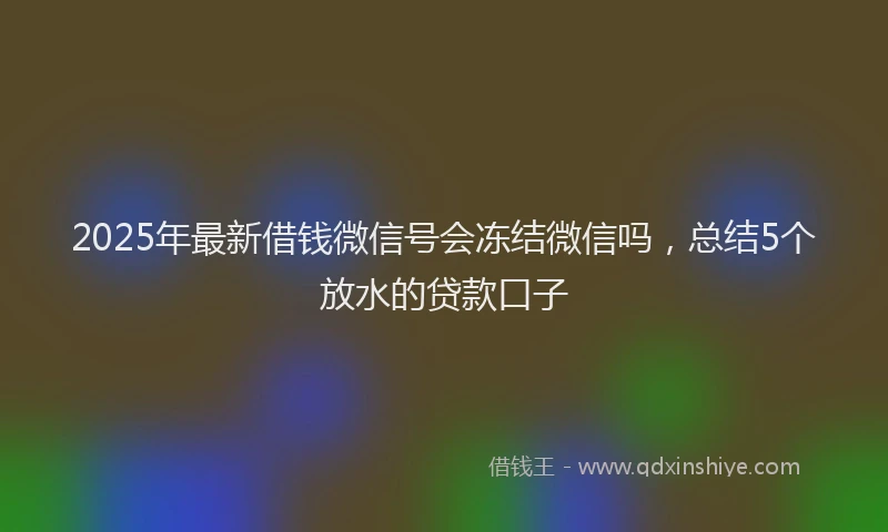 2025年最新借钱微信号会冻结微信吗，总结5个放水的贷款口子