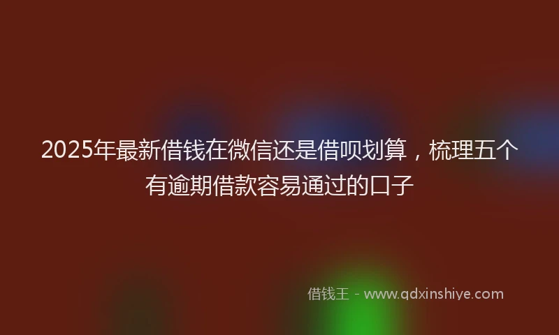 2025年最新借钱在微信还是借呗划算，梳理五个有逾期借款容易通过的口子