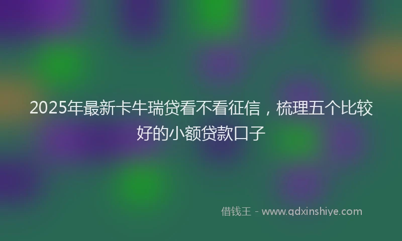 2025年最新卡牛瑞贷看不看征信，梳理五个比较好的小额贷款口子