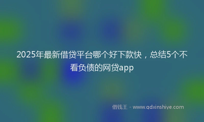 2025年最新借贷平台哪个好下款快，总结5个不看负债的网贷app