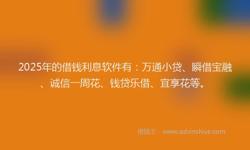 2025年的借钱利息软件有：万通小贷、瞬借宝融、诚信一周花、钱贷乐借、宜享花等。