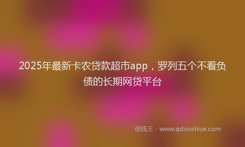 2025年最新卡农贷款超市app，罗列五个不看负债的长期网贷平台