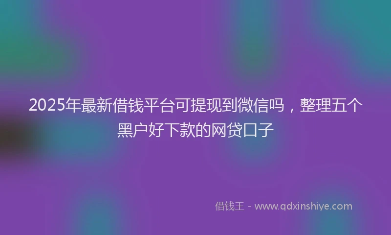2025年最新借钱平台可提现到微信吗，整理五个黑户好下款的网贷口子