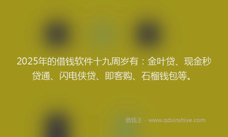 2025年的借钱软件十九周岁有：金叶贷、现金秒贷通、闪电侠贷、即客购、石榴钱包等。