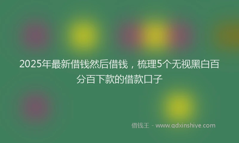 2025年最新借钱然后借钱，梳理5个无视黑白百分百下款的借款口子
