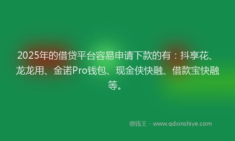 2025年的借贷平台容易申请下款的有：抖享花、龙龙用、金诺Pro钱包、现金侠快融、借款宝快融等。