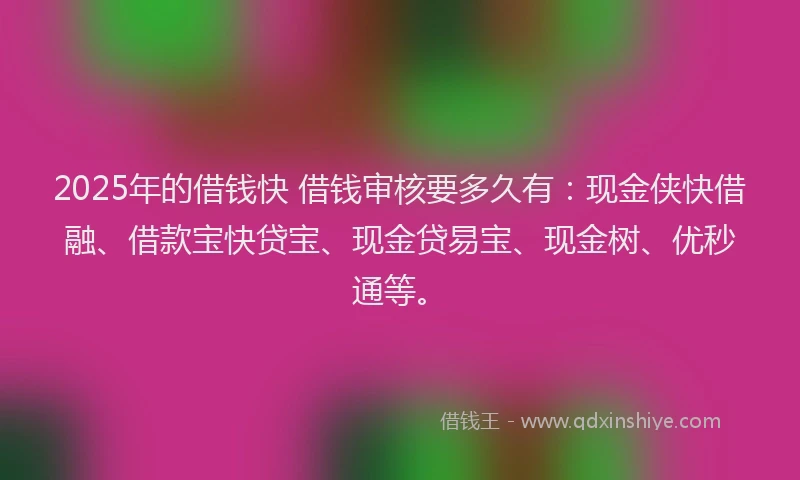 2025年的借钱快 借钱审核要多久有：现金侠快借融、借款宝快贷宝、现金贷易宝、现金树、优秒通等。