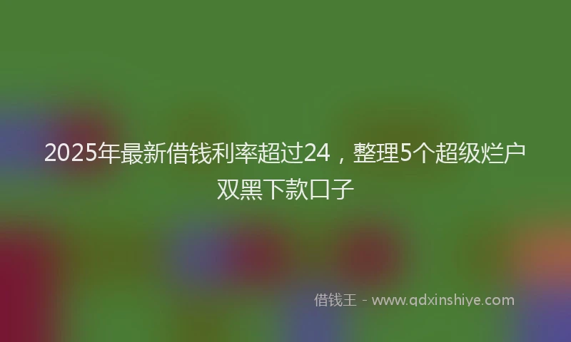 2025年最新借钱利率超过24，整理5个超级烂户双黑下款口子