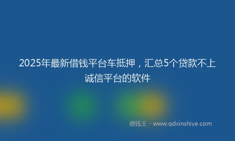 2025年最新借钱平台车抵押，汇总5个贷款不上诚信平台的软件
