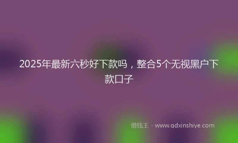 2025年最新六秒好下款吗，整合5个无视黑户下款口子