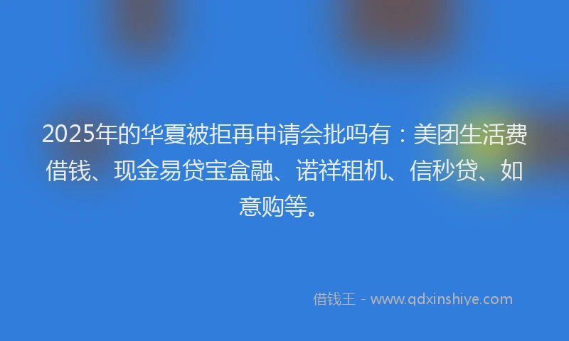 2025年的华夏被拒再申请会批吗有：美团生活费借钱、现金易贷宝盒融、诺祥租机、信秒贷、如意购等。