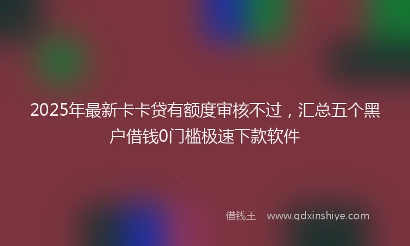2025年最新卡卡贷有额度审核不过，汇总五个黑户借钱0门槛极速下款软件