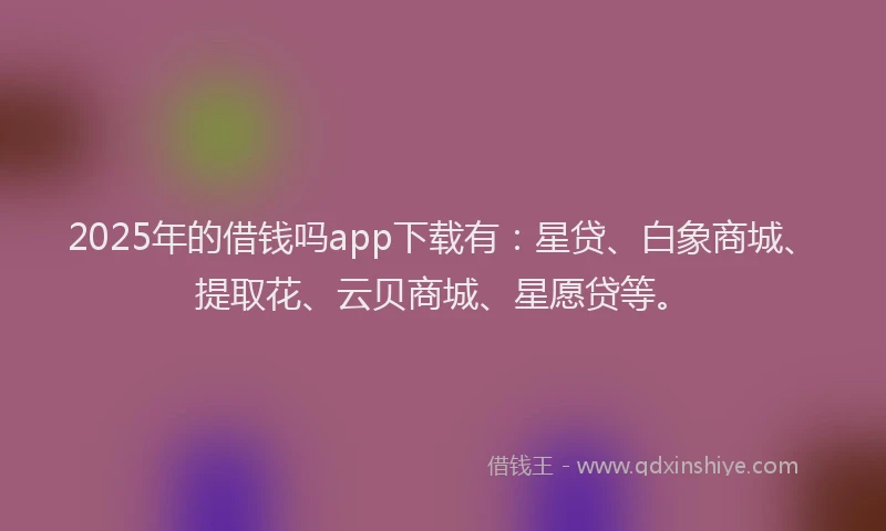 2025年的借钱吗app下载有：星贷、白象商城、提取花、云贝商城、星愿贷等。