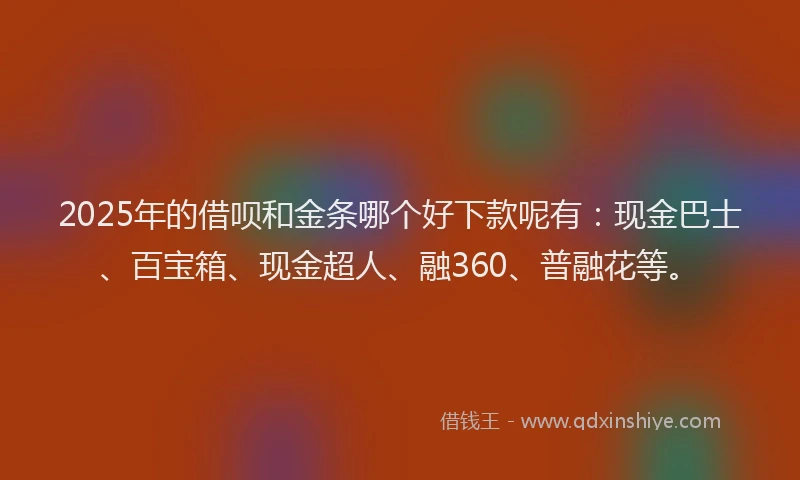 2025年的借呗和金条哪个好下款呢有：现金巴士、百宝箱、现金超人、融360、普融花等。