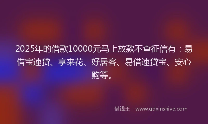 2025年的借款10000元马上放款不查征信有：易借宝速贷、享来花、好居客、易借速贷宝、安心购等。