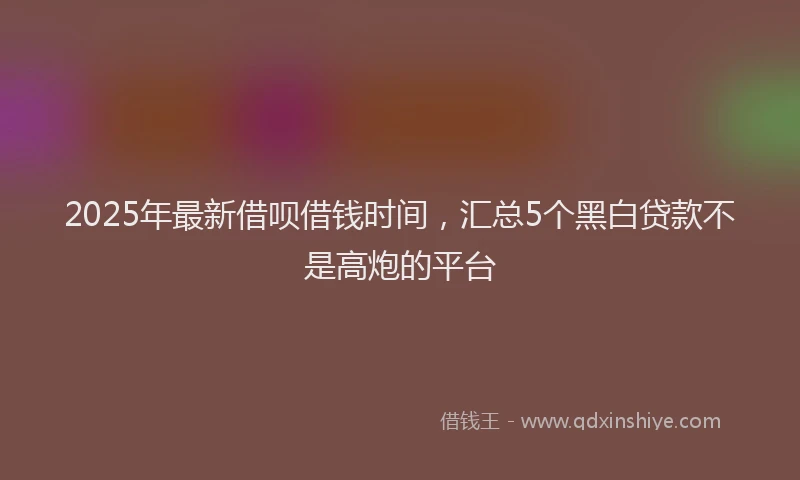 2025年最新借呗借钱时间，汇总5个黑白贷款不是高炮的平台