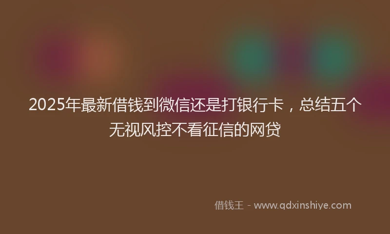 2025年最新借钱到微信还是打银行卡，总结五个无视风控不看征信的网贷
