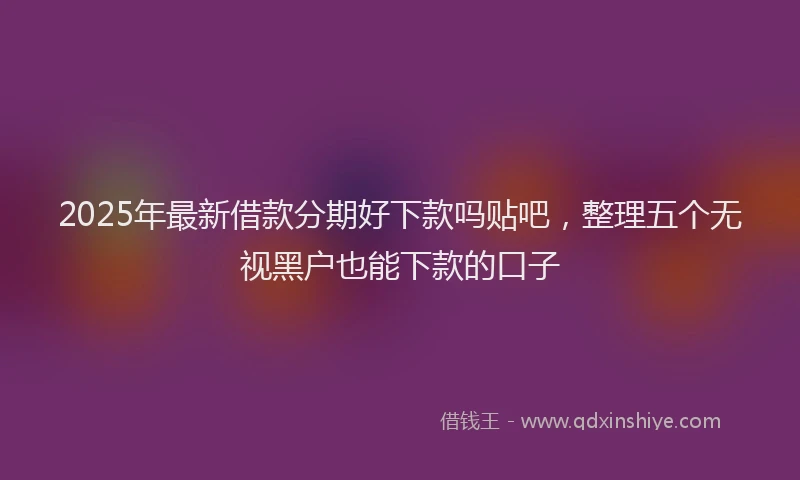 2025年最新借款分期好下款吗贴吧，整理五个无视黑户也能下款的口子