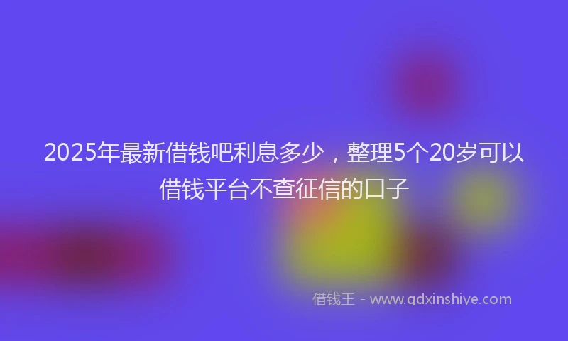 2025年最新借钱吧利息多少，整理5个20岁可以借钱平台不查征信的口子