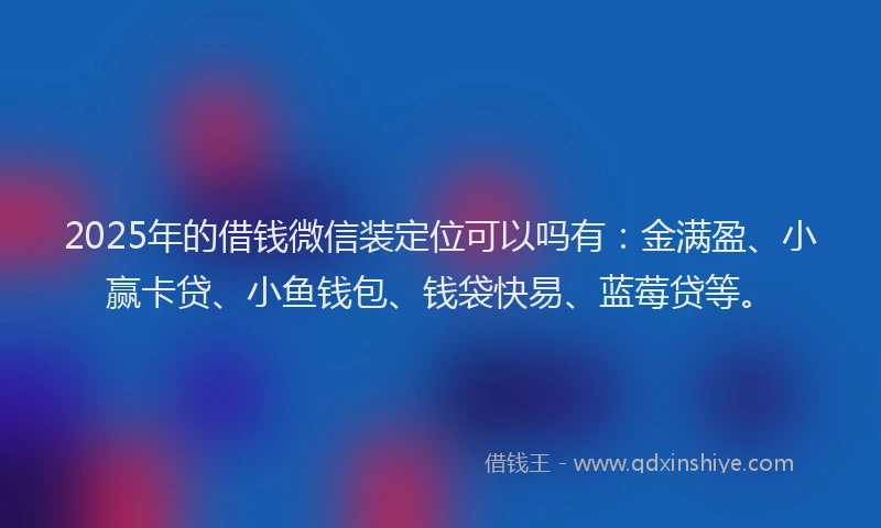 2025年的借钱微信装定位可以吗有：金满盈、小赢卡贷、小鱼钱包、钱袋快易、蓝莓贷等。