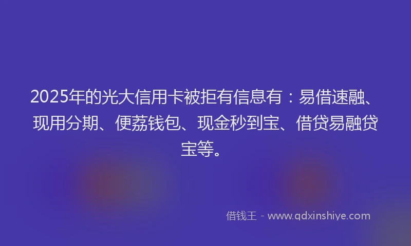 2025年的光大信用卡被拒有信息有：易借速融、现用分期、便荔钱包、现金秒到宝、借贷易融贷宝等。