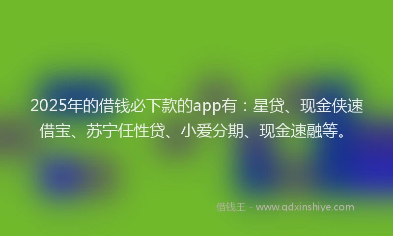 2025年的借钱必下款的app有：星贷、现金侠速借宝、苏宁任性贷、小爱分期、现金速融等。
