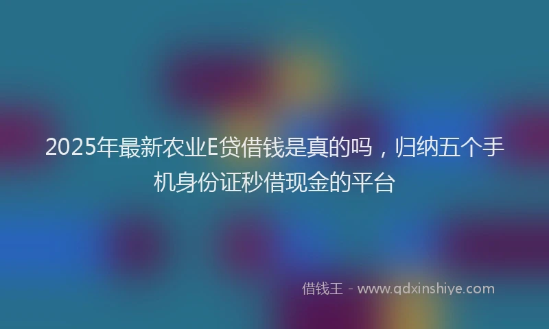 2025年最新农业E贷借钱是真的吗，归纳五个手机身份证秒借现金的平台
