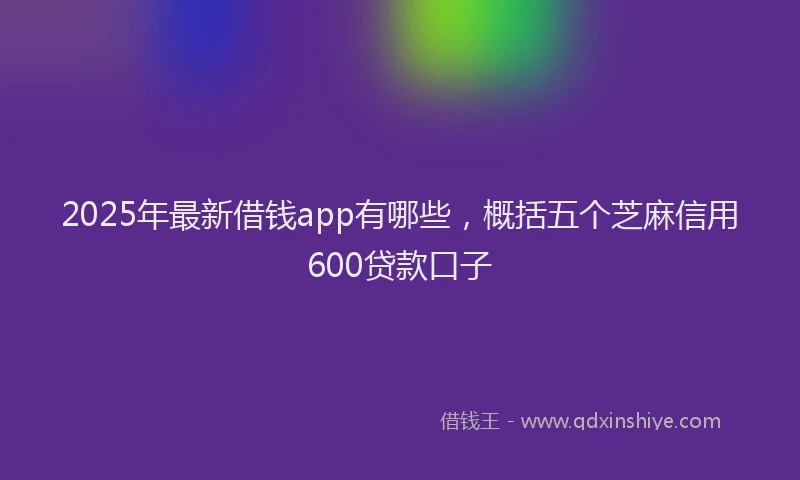 2025年最新借钱app有哪些，概括五个芝麻信用600贷款口子