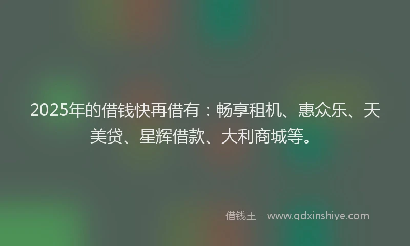 2025年的借钱快再借有：畅享租机、惠众乐、天美贷、星辉借款、大利商城等。