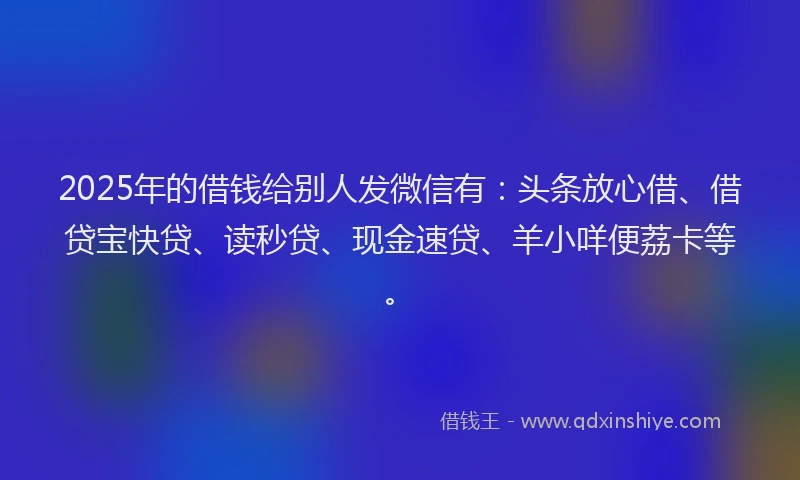 2025年的借钱给别人发微信有：头条放心借、借贷宝快贷、读秒贷、现金速贷、羊小咩便荔卡等。