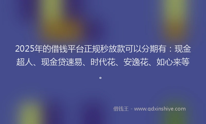 2025年的借钱平台正规秒放款可以分期有：现金超人、现金贷速易、时代花、安逸花、如心来等。