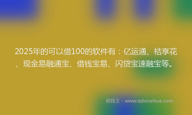 2025年的可以借100的软件有：亿运通、桔享花、现金易融通宝、借钱宝易、闪贷宝速融宝等。