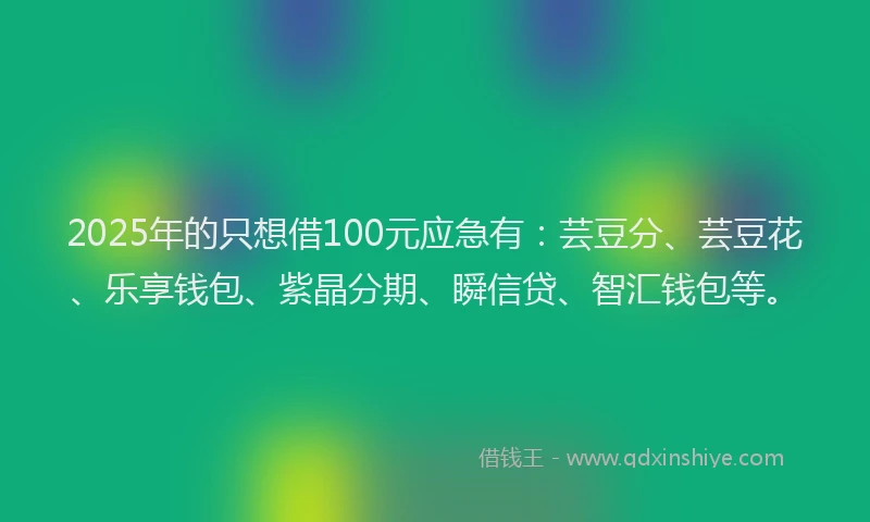 2025年的只想借100元应急有：芸豆分、芸豆花、乐享钱包、紫晶分期、瞬信贷、智汇钱包等。