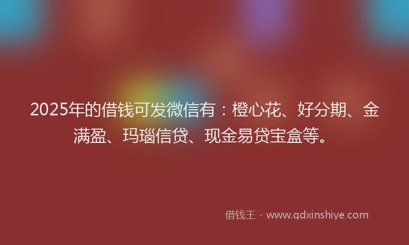 2025年的借钱可发微信有：橙心花、好分期、金满盈、玛瑙信贷、现金易贷宝盒等。
