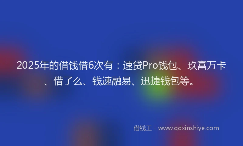 2025年的借钱借6次有：速贷Pro钱包、玖富万卡、借了么、钱速融易、迅捷钱包等。
