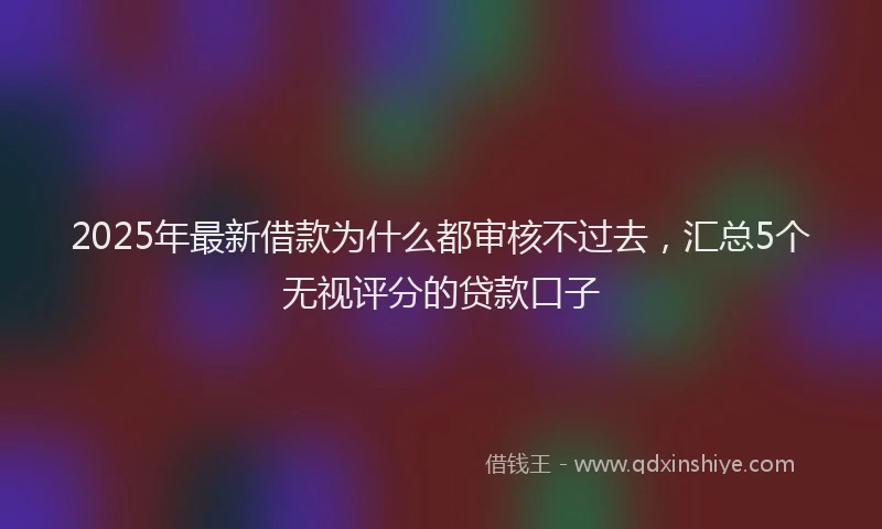 2025年最新借款为什么都审核不过去，汇总5个无视评分的贷款口子