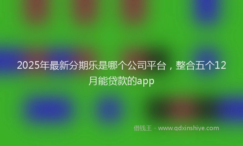 2025年最新分期乐是哪个公司平台，整合五个12月能贷款的app