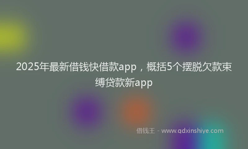 2025年最新借钱快借款app，概括5个摆脱欠款束缚贷款新app