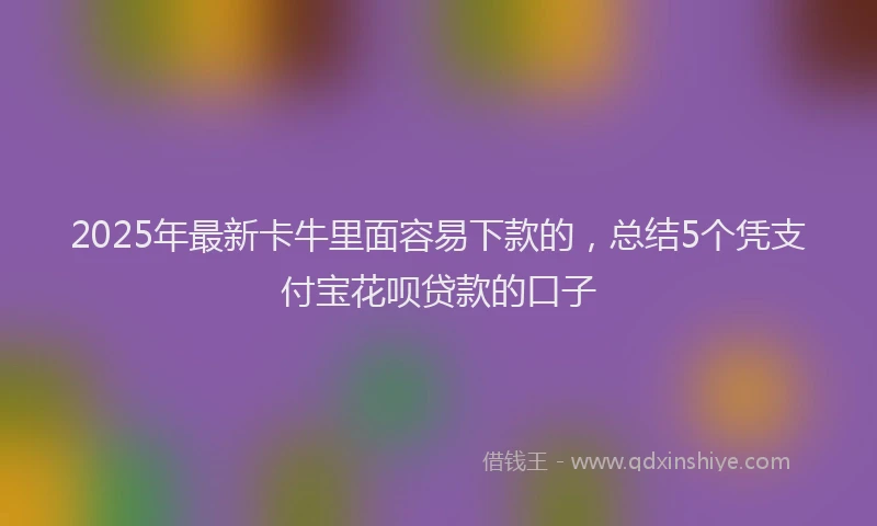 2025年最新卡牛里面容易下款的，总结5个凭支付宝花呗贷款的口子