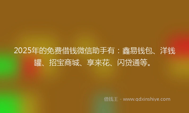 2025年的免费借钱微信助手有：鑫易钱包、洋钱罐、招宝商城、享来花、闪贷通等。