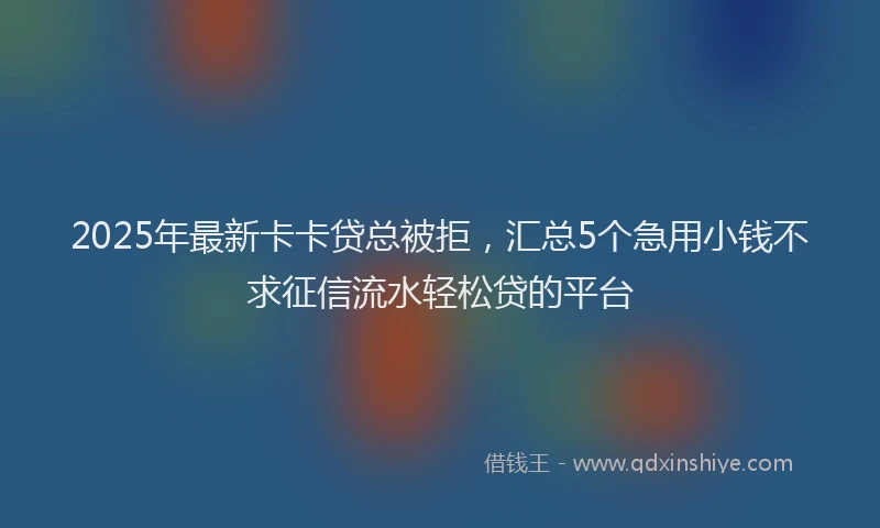 2025年最新卡卡贷总被拒，汇总5个急用小钱不求征信流水轻松贷的平台