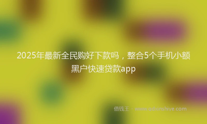 2025年最新全民购好下款吗，整合5个手机小额黑户快速贷款app