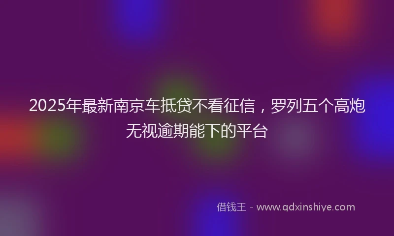 2025年最新南京车抵贷不看征信，罗列五个高炮无视逾期能下的平台