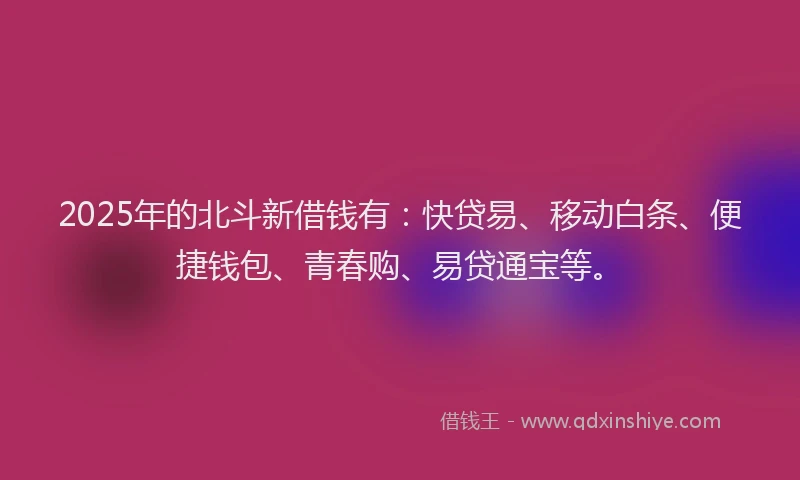 2025年的北斗新借钱有：快贷易、移动白条、便捷钱包、青春购、易贷通宝等。