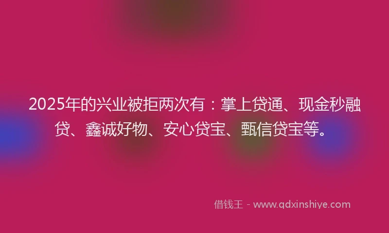 2025年的兴业被拒两次有：掌上贷通、现金秒融贷、鑫诚好物、安心贷宝、甄信贷宝等。