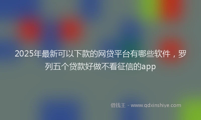 2025年最新可以下款的网贷平台有哪些软件，罗列五个贷款好做不看征信的app