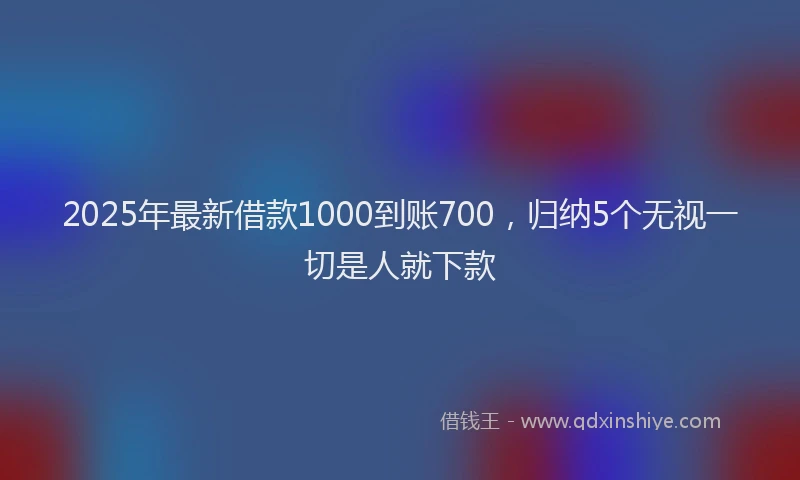 2025年最新借款1000到账700，归纳5个无视一切是人就下款